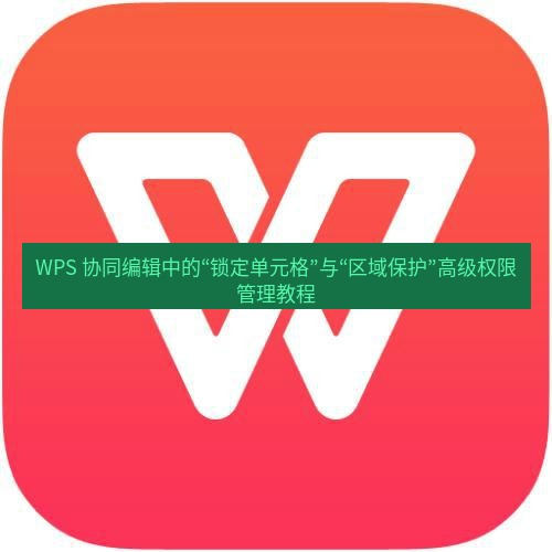 wps下载 WPS 协同编辑中的“锁定单元格”与“区域保护”高级权限管理教程